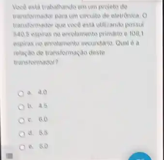 Voce esta trabalhando em um projeto de
transformador para um circuito de eletrónica. 0
transformador que voce esta utilizando possui
540.5 espiras no enrolamento primario e 108,1
espiras no enrolamento secundario Qual 6 a
relação de transformação deste
transformador?
a. 4.0
b. 4.5
c. 6.0
d. 5.5
e. 5.0