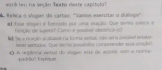 vocéleu na seção Texto deste capitulo?
1. Releia o slogan do cartaz: "Vamos exercitar o dialogo".
a) Esse slogan é formado por uma oração Que termo exerce a
função de sujeito? Como é possivel identifica-lo?
b) Se a oração acabasse na forma verbal nào seria possivel estabe.
lecer sentidos Que termo possibilita compreender essa oração?
c) A regência verbal do slogan está de acordo com a norma-
-padrâo? Explique