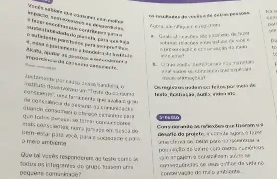 vocês sabiam quo consumir com
disasto, sem excess ou desperdicios.
suentabilidade do do contribuem paras
4. essa é justament a bandeira do Instituto
tametodos para sempro?Pois
Akatu, ajudar as pessoas a entendorem a
importância do consums consciente.
(Fonte: akatu org.br)
Justamente por causa dessa bandeira, o
consciente", uma ferramenta que avalia o grau
consulto desenvolveu um "Teste do consumo
de consciência de pessoas ou comunidades
quando consomem e oferece caminhos para
que todos possam se tornar consumidores
mais conscientes, numa jornada em busca do
bem-estar para você para a sociedade e para
meio ambiente.
Que tal vocês responderem ao teste como se
todos os integrantes do grupo fossem uma
pequena comunidade?
os resultados de vocês e de outras pessoas.
Agora, identifiquem e registrem
a. Quais afirmaçōes são possiveis de fazer
sobreas relaçoes entre estilos de vida e
a preservação e conservação do melo
ambiente?
b. Qque vocôs identificaram nos materials
analisados ou conhecem que explicam
essas afirmaçōes?
Os registros podem ser feltos por melo de
texto, ilustração, áudio video etc.
30 PASSO
Considerando as reflexoes que fizeram e o
desafio do projeto, 0 convite agora é fazer
uma chuva de ideias para conscientizar a
população do bairro com dados numéricos
que engajem e sensibilizem sobre as
consequências de seus estilos de vida na
conservação do meio ambiente.
Nas
com
par
por
De