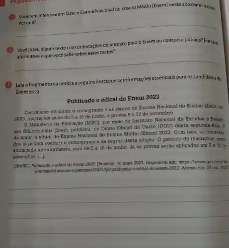 Vocêtem interesse em fazer o Exame Nacional do Ensino Médio (Enem) neste ano como treino?
__
Você já leu algum texto com orientações de preparo para o Enem ou concurso público? Em caso
paro parao enembusikan permainan
textos?
__
Leia o fragmento da notícia a seguir e destaque as informações essenciais para os candidatos do
Enem 2023.
Publicado o edital do Enem 2023
Documento oficializa o cronograma e as regras do Exame Nacional do Ensino Médio em
2023. Inscrições serão de 5 a 16 de junho, e provas 5 e 12 de novembro
Ministério da Educação (MEC), por meio do Instituto Nacional de Estudos e Pesqui-
sas Educacionais (Inep), publicou, no Diário Oficial da União (DOU) desta segunda-feira, 8
de maio, o edital do Exame Nacional do Ensino Médio (Enem) 2023 . Com isso, os interessa-
dos já podem conferir o cronograma e as regras desta edição . 0 periodo de inscrições, como
anunciado anteriormente . será de 5 a 16 de junho. Já as provas serao aplicadas em 5 e 12 de
novembro. [...]
BRASIL . Publicado o edital do Enem 2023.[Brasilia], 10 maio 2023. Disponivel em: https ://wwww.gov.br/g t-br
noticias/educacao e-pesquisa/2023/05/publicado-0 -edital-do-enem -2023. Acesso em : 23 out. 2023.
__