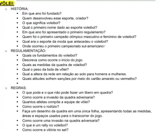 VOLEI:
0 HISTÓRIA:
Em que ano foi fundado?
Quem desenvolveu esse esporte, criador?
que significa voleibol?
Qual o primeiro nome dado ao esporte voleibol?
Em que ano foi apresentado o primeiro regulamento?
Quem foi o primeiro campeão olímpico masculino e feminino de voleibol?
Qual era o esporte da moda que antecedeu o voleibol?
Onde ocorreu o primeiro campeonato sul-americano?
REGUL AMENTACÃO:
Quais os fundamentos do voleibol?
Descreva como ocorre o inicio do jogo.
Quais as medidas da quadra de voleibol?
Qual o peso da bola de vôlei?
Qual a altera da rede em relação ao solo para homens e mulheres.
Quais atitudes sofrem sanções por meio do cartão amarelo ou vermelho?
REGRAS:
que pode e o que não pode fazer um libero em quadra?
Como ocorre a invasão da quadra adversaria?
Quantos atletas compõe a equipe de vôlei?
Como ocorre o rodizio?
Faça um desenho da quadra em uma única folha, apresentando todas as medidas,
áreas e espaços usados para o transcorrer do jogo.
Como ocorre uma invasão na quadra adversaria?
que é um rally no voleibol?
Como ocorre a vitória no set?