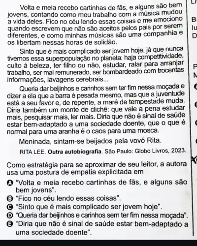 Volta e meia recebo cartinhas de fãs, e alguns são bem
jovens, contando como meu trabalho com a mudou
a vida deles. Fico no céu lendo essas coisas e me emociono
quando escrevem que não são aceitos pelos pais por serem
diferentes, e como minhas músicas são uma companhia e
os libertam nessas horas de solidão.
Sinto que é mais complicado ser jovem hoje, já que nunca
tivemos essa superpopulação no planeta: haja competitividade,
culto à beleza, ter filho ou não ralar para arranjar
trabalho, ser mal remunerado, ser bombardeado com trocentas
informações , lavagens cerebrais __
Queria dar beijinhos e carinhos sem ter fim nessa moçada e
dizer a ela que a barra é pesada mesmo, mas que a juventude
está a seu favor e, de repente, a maré de tempestade muda
Diria também um monte de clichê: que vale a pena estudar
mais, pesquisar mais , ler mais. Diria que não é sinal de saúde
estar bem-adaptado a uma sociedade doente, que o que é
normal para uma aranha é o caos para uma mosca.
Meninada, sintam -se beijados pela vovó Rita.
RITA LEE. Outra autobiografia. São Paulo: Globo Livros , 2023
Como estratégia para se aproximar de seu leitor, a autora
usa uma postura de empatia explicitada I em
A "Volta e meia recebo cartinhas de fãs, e alguns são
bem jovens".
B "Fico no céu lendo essas coisas".
C "Sinto que é mais complicado ser jovem hoje".
D "Queria dar beijinhos e carinhos sem ter fim nessa moçada".
E "Diria que não é sinal de saúde estar bem -adaptado a
uma sociedade doente".