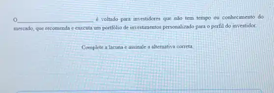 __ é voltado para investidores que não tem tempo ou conhecimento do
mercado, que recomenda e executa um portfólio de investimentos personalizado para o perfil do investidor.
Complete a lacuna e assinale a alternativa correta.