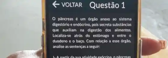 VOLTAR uestão 1
pâncreas é um órgão anexo ao sistema
digestório e endócrino, pois secreta substâncias
que auxiliam na digestão dos alimentos
Localiza-se atrás do estômago e entre o
duodeno e o baço . Com relação a esse órgão,
analise as sentenças a seguir:
1- A nartir da sua atividade exócrina, o pâncreas