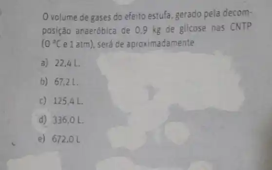 volume de gases do efeito estufa, gerado pela decom-
posição anaeróbica de 09 kg de glicose nas CNTP
10^circ C e 1 atm), será de aproximadamente
a) 22,4 L.
b) 67,2 L
c) 12541.
d) 336 ,o L.
e) 672 , O L