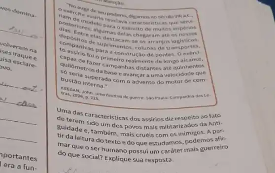 vos domina.
ises Iraque e
volveram na
lisa esclare.
pvo.
"No
exercito de seu poderio, digamos no século VIII a.C.
posterimodeto para o ex aracteristicas que
Entre alsumas delas chegaram até 05
elas destacam-se os arrange ansportes.
companhias para a construção de pontes
companisias suprimentos, colunas de tr ansportes.
to assirio foi o primeiro realmente de longumhentos
quilómetros drampanhas distantes velocidade que quitometros da base e avançar a uma velocite de com-
bustão interna."
bustao superada como advento do motor de com-
tras, 2006, p. 225
KEEGAN, John. Uma historio de guerro. Sao Paulo:Companhia das Le-
Uma das características dos assirios diz respitos da Anti-
de terem sido um dos povos mais militarizanigos A par-
guidade e, também, mais cruéis com os in podemos afir-
tir da leitura do texto e do que estudamos, pois guerreiro
mar que o ser humano possui um carater mais guerrelro
do que social? Explique sua resposta.