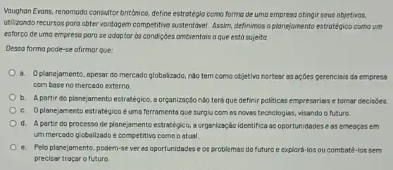 Voughan Evans, renomado consultor britônico, define estratégia como forma de uma empresa atingir seus objetivos,
utilizando recursos para obter vantagem competitivo sustenttorel Assim, definimos o planejamento estratégico como um
esforço de uma empresa para se adaptar as condições ambientais a que está sujeita.
Dessa forma pode-se afirmar que:
a. Oplanejamento, apesar do mercado globalizado, não tem como objetivo nortear as ações gerenciais da empresa
com base no mercado externo.
b. A partir do planejamento estratégico, a organização não terá que definir politicas empresariais e tomar decisôes.
c. Oplanejamento estratégico é uma ferramenta que surgiu com as novas tecnologias, visando o futuro.
d. A partir do processo de planejamento estratégico, a organização identifica as oportunidades e as ameaças em
um mercado globalizado e competitivo como o atual.
e. Pelo planejamento, podem-se ver as oportunidades e os problemas do futuro e explorá-los ou combatê-los sem
precisar traçar o futuro.