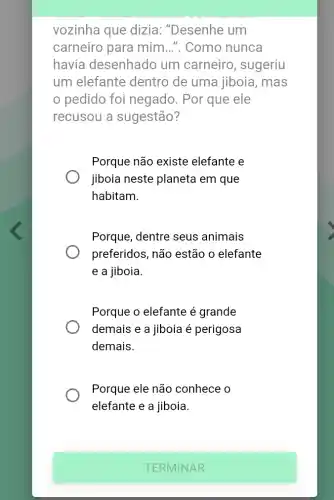 vozinha que dizia:"Desenhe um
carneiro para mim ...". Como nunca
havia desenhado um carneiro , sugeriu
um elefante dentro de uma jiboia, mas
pedido foi negado. Por que ele
recusou a sugestão?
Porque não existe elefante e
jiboia neste planeta em que
habitam.
Porque, dentre seus animais
preferidos, não estão o elefante
e a jiboia.
Porque o elefante é grande
demais e a jiboia é perigosa
demais.
Porque ele não conhece o
elefante e a jiboia.