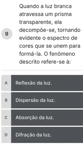 v
Quando a luz branca
atravessa um prisma
transpare nte, ela
decompōe -se, tornando
evidente o espectro de
cores que se unem para
formá-la. O fenômeno
descrito refere-se à:
A
Reflexão da luz.
B
Dispersão da luz.
C
Absorção da luz.
D Difração da luz.