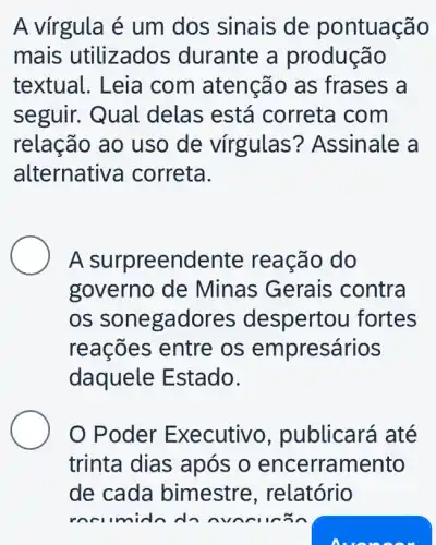 A vírgula é um dos sinais de pontuação
mais utilizados durante a produção
textual. Leia com atenção as frases a
seguir. Qual delas está correta com
relação ao uso de virgulas ? Assinale a
alternativ a correta.
A surpreendente reação do
governo de Minas Gerais contra
OS sonegadores despertou fortes
reações entre os em presários
daquele E stado.
Poder Ex ecutivo , publicará até
trinta dias após o encerramento