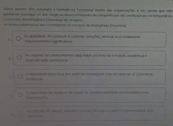 Vários autores têm estudado a Inteligência Emocional dentro das organizações. é um campo que vem
ganhando destaque no que tange ao desenvolvimento de competências dos profissionais contemporâneo.
conceito de Inteligência Emocional diz respeito.
Assinale a alternativa que corresponde ao conceito de Inteligência Emocional:
A capacidade de conhecer e controlar emoções, motivar-se e estabelecer
relacionamentos significativos
Ao conjunto de conhecimentos adquiridos por meio da formação acadêmica e
especialização profissional.
A capacidade intelectual que pode ser medida por meio do teste de QI (Quociente
Intelectual)
A capacidade de obedecer as regras de conduta existentes na sociedade e nas
organizaçōes
Ao conjunto de valores atitudes e percepções que compoem a personalidade dos
individuos