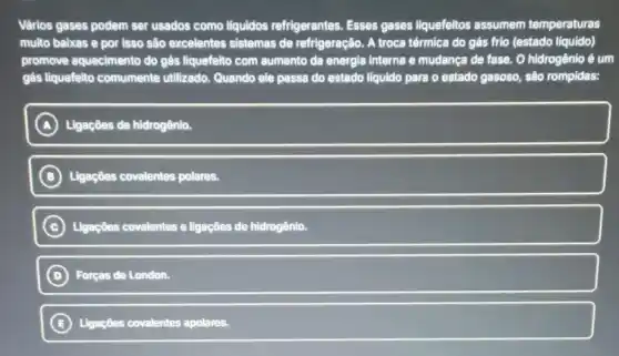 Värios gases podem ser usados como liquidos refrigerantes. Esses gases liquefeitos assumem temperaturas
multo baixas e por isso são excelentes sistemas de refrigeração. A troca térmica do gás frio (estado líquido)
promove aquecimento do gàs liquefeito com aumento da energia interna e mudança de fase. O hidrogênio é um
gás liquefeito comumente utilizado. Quando ele passa do estado liquido para o estado gasoso, são rompidas:
A Ligaçôes de hidrogênio.
B Ligações covalentes polares.
C Ligaçōes covalentes e ligações de hidrogênio
D Forças de London.
B Ligações covalentes apolares.