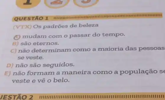 (VTX) Os padrões de beleza
(A) mudam com o passar do tempo.
B) são eternos.
C) não determinam como a maioria das pessoas
se veste.
D) não são seguidos.
E) não formam a maneira como a população s
veste e về 0 belo.