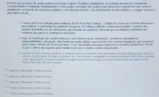 VUCA é um acrônimo de quatro da língua inglesa: Volatility (volatilidade), Uncertainty (incerteza). Complexity
(complexidade) e Ambiguity (ambiguidade são usados para descrever o mundo em que vivemos
atualmente,um mundo de mudanças rápidas e com diversas facetas. Leia atentamente os itens abaixo e, a seguir, marque a
alternativa correta
1. Otermo VUCA foi cunhado pelos militares da US Army War College -Colégio de Guerra do Exército Americano -
para explicar a caoticidade do ambiente de guerra Os militares utilizam o termo para projetar o cenário dos
campos de batalha ou de outra forma, para retratar as condições extremas que os soldados enfrentam em
contextos de guerra ou combate ao terrorismo
II. Hoje, as mudanças são caraterizadas por cinco fatores chave: aceleração constância, abrangência,
imprevisibilidade e disrupção São mudanças muito rápidas. que ocorrem com enorme frequência que envolvem
tudo e todos, dificeis de serem previstas e com capacidade para gerar rupturas nos modelos tradicionais VUCA
é, pois, o termo que usamos para retratar esse novo e caótico cenário empresarial
III. Apesar de seus imensos desafios, o contexto VUCA certamente não representa a mesma ameaça para todos os
setores. Certas areas de negócios podem ser mais estáveis, protegidas ou regulamentadas. Além disso quando
uma organização é proativa e define sua agenda de transformação, é menos provável que ela experimente
toda a extensão de suas ameaças
a. Apenas a afirmação III está incorreta
b. Apenas a afirmação II está incorreta
c. Apenas a afirmação I está incorreta
d. Todas as afirmações estão corretas
e. Todas as afirmações estão incorretas