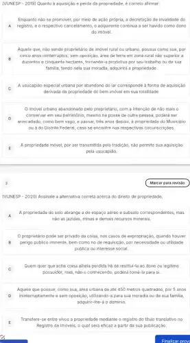 (VUNESP - 2019) Quanto à aquisição e perda da propriedade, é correto afirmar:
A registro, e o respectivo cancelamento, o adquirente continua a ser havido como dono
Enquanto não se promover por meio de ação própria, a decretação de invalidade do
do imóvel.
Aquele que, não sendo proprietário de imóvel rural ou urbano, possua como sua, por
B
cinco anos ininterruptos, sem oposição, área de terra em zona rural não superior a
duzentos e cinquenta hectares , tornando-a produtiva por seu trabalho ou de sua
familia, tendo nela sua moradia, adquirirá a propriedade.
j
A usucapião especial urbana por abandono do lar corresponde à forma de aquisição
derivada da propriedade do bem imóvel em sua totalidade.
imóvel urbano abandonado pelo proprietário, com a intenção de não mais o
D j
arrecadado, como bem vago , e passar, três anos depois, à propriedade do Município
conservar em seu patrimônio mesmo na posse de outra pessoa, poderá ser
ou à do Distrito Federal, caso se encontre nas respectivas circunscrições.
E
A propriedade móvel, por ser transmitida pela tradição não permite sua aquisição
pela usucapião.
3
(VUNESP - 2020) Assinale a alternativa correta acerca do direito de propriedade.
A
A propriedade do solo abrange a do espaço aéreo e subsolo correspondentes , mas
não as jazidas, minas e demais recursos minerais.
proprietário pode ser privado da coisa, nos casos de expropriação, quando houver
B perigo público iminente, bem como no de requisição,por necessidade ou utilidade
pública ou interesse social.
Quem quer que ache coisa alheia perdida há de restitui-la ao dono ou legitimo
possuidor, mas, não o conhecendo, poderá tomá-la para si.
Aquele que possuir, como sua, área urbana de até 450 metros quadrados, por 5 anos
ininterruptamente e sem oposição utilizando-a para sua moradia ou de sua familia
adquirir-Ihe-á o domínio.
Transfere-se entre vivos a propriedade mediante o registro do titulo translativo no
Registro de Imóveis, 0 qual será eficaz a partir da sua publicação.