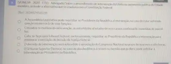 (VUNESP - 2020 - FITO-Advogado)Sobre o procedimento de intervenção da Uniǎo na autonomia politica do Estado
membro, assinale a alternativa que se coaduna com a Constituição Federal.
(Ref.202407453519)
A Assembleia Legislativa pode requisitar ao Presidente da República a intervenção, no caso deestar sofrendo
coação no exercício de suas funçōes.
Cessados os motivos da intervenção, as autoridades afastadas de seus cargos continuarác impedidas de exercé
los.
Cabe ao Supremo Tribunal Federal exclusivamente requisitar ao Presidente da República a intervencáo para
assegurar a execução de decisāo da Justiça Federal.
Odecreto de intervenção será submetido à apreciação do Congresso Nacional no prazode quarent e oito horas.
Tribunal Superior Eleitoral, no caso de desobediência à ordem ou decisão que proferir, pode solicitara
intervenção ao Presidente da República.