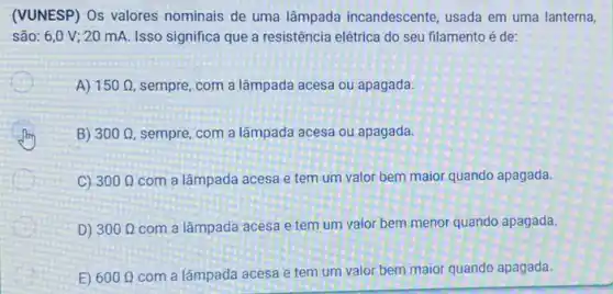 (VUNESP) Os valores nominais de uma lâmpada incandescente, usada em uma lanterna,
são: 6,0 V ; 20 mA. Isso significa que a resistência elétrica do seu filamento é de:
A) 150Omega  sempre, com a lâmpada acesa ou apagada.
B) 300Omega  sempre, com a lâmpada acesa ou apagada.
C) 300Omega  com a lâmpada acesa e tem um valor bem maior quando apagada.
D) 300Omega  com a lâmpada acesa e tem um valor bem menor quando apagada.
E) 600Omega  com a lâmpada acesa e tem um valor bem maior quando apagada.