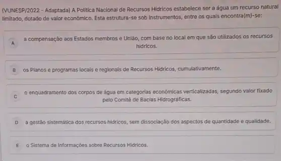 (VUNESP/2022 - Adaptada)A Politica Nacional de Recursos Hidricos estabelece ser a água um recurso natural
limitado, dotado de valor econômico. Esta estrutura -se sob instrumentos, entre os quais encontra(m)-se:
A
a compensação aos Estados membros e União, com base no local em que são utilizados os recursos
A
hidricos.
B os Planos e programas locais e regionais de Recursos Hidricos cumulativamente.
enquadramento dos corpos de água em categorias econômicas verticalizadas, segundo valor fixado
pelo Comitê de Bacias Hidrográficas.
D a gestão sistemática dos recursos hidricos, sem dissociação dos aspectos de quantidade e qualidade.
E o Sistema de Informações sobre Recursos Hidricos.