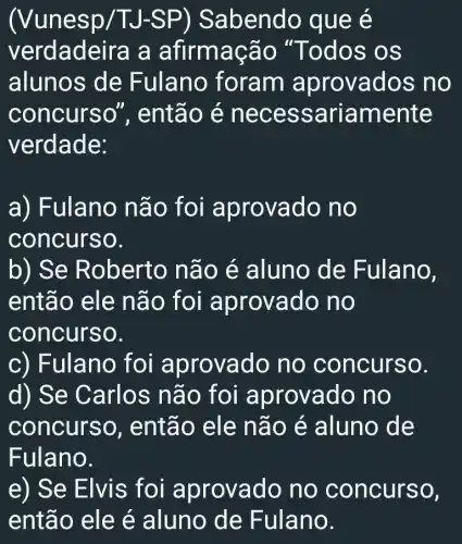 (Vunesp/TJ-SP) S abendo que e
verdade ira a afirma cao "To dos o s
alunos de Fulano fora m aprovad os no
concurso", ent ão é n eces sariam ente
verdade:
a) Fulano não foi apro vado no
concurso.
b) S e Robe rto não é aluno de Fulano,
então ele não foi a provado no
concurso.
c) Fulano foi a provado no concurs 0.
d) S e Carlos nã o for a provado no
concurso, entā o ele não é aluno de
Fulano.
e) Se Elvis foi aprovad o no co ncurso,
então ele é aluno de Fulano.