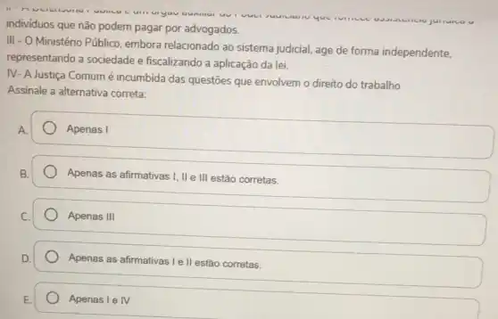 vuu
individuos que não podem pagar por advogados.
III - O Ministério Público embora relacionado ao sistema judicial, age de forma independente,
representando a sociedade e fiscalizando a aplicação da lei.
IV- A Justiça Comum é incumbida das questões que envolvem o direito do trabalho
Assinale a alternativa correta:
Apenas I
Apenas as afirmativas I, IIe III estão corretas.
Apenas III
Apenas as afirmativas le II estão corretas.
Apenas I e IV