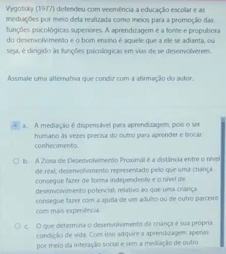 Vygotsky (1977) defendeu com veemência a educação escolar e as
mediações por meio dela realizada como meios para a promoção das
funções psicológicas superiores. A aprendizagem é a fonte e propulsora
do desenvolvimento e o bom ensino é aquele que a ele se adianta, ou
seja, é dirigido às funções psicológicas em vias de se desenvolverem.
Assinale uma alternativa que condiz com a afirmação do autor.
a. A mediaçãoé dispensável para aprendizagem, pois o ser
humano as vezes precisa do outro para aprender e trocar
conhecimento.
b. A Zona de Desenvolvimento Proximal é a distância entre o nivel
de real, desenvolvin nento representado pelo que uma criança
consegue fazer de forma independente e o nivel de
desenvolvimento potencial, relativo ao que uma criança
consegue fazer com a ajuda de um adulto ou de outro parceiro
com mais experiência.
c. Oque determina o desenvolvimento da criança é sua própria
condição de vida. Com isso adquire a aprendizagem apenas
por meio da interação social e sem a mediação de outro