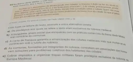 -W Na Baix a Ide te Medi a, a vide unit. ease anot into, leia o text a seguir
de emancipacao das cidades: 9 impulso e dado no
cidade, primeiramente, plusih
mas depois, uma arra, is to e, um texto,dando-thes jurisdição sobre a 540 essar
ecomose rgan izam 753005 noves poderosos, os novos ricos da cidade. Os que se poem
persem evidencia sa o os comerciantes
on
Combase na leitura do texto, assinale a unica alternativa correta
a) 08 aos quais se refere o texto eram exclusivos da nobreza medieval.
b) A burontraria as co social que enriqueceu com as práticas comerciais da Baixa Idade Média, A
era contraria as comunas.
de franquia garantia a emancipação das cidades medievais visto que muitas se on-
contravam sob a tutela da nobreza
d) As comunas, formadas por integrantes da nobreza, consistiam ades. Ociaçbes que busca.
varn soluçóes para problemas dos habitantes das cidades.
e) Cobrar impostos e organizar tropas militares foram privilegios exclusivos da nobrezans
Europa Medieval