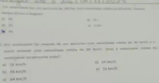 w) th
d) in
b) Th
e) 1.5h
)K in
metade de um percurse com velocidade media de 40km/h e a
outra metade com velocidade média de 60km/h. Qual a velocidade media do
automovel no percurso todo?
a) 16km/h
d) 24km/h
b) 48km/h
e) 32km/h
c) 64km/h