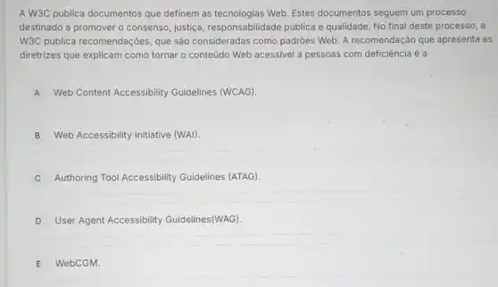 A W3C publica documentos que definem as tecnologias Web. Estes documentos seguem um processo
destinado a promover o consenso, justiça responsabilidade pública e qualidade. No final deste processo, a
W3C publica recomendações, que são consideradas como padrōes Web. A recomendação que apresenta as
diretrizes que explicam como tornar o conteúdo Web acessivel a pessoas com deficiência é a
A Web Content Accessibility Guidelines (WCAG).
B Web Accessibility Initiative (WAI)
Authoring Tool Accessibility Guidelines (ATAG).
D User Agent Accessibility Guidelines(WAG).
E WebCGM.