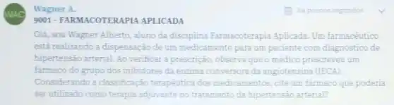 WAC
Wagner A.
9001 -FARMACOTERAPIA APLICADA
Olá, sou Wagner Alberto, aluno da disciplina Farmacoterapia Aplicada Um farmacêutico
está realizando a dispensação de um medicamento para um paciente com diagnóstico de
hipertensão arterial. Ao verificar a prescrição observa que o médico prescreveu um
farmaco do grupo dos inibidores da enzima conversora da angiotensina (IECA)
Considerando a classificação terapêutica dos medicamentos, cite um farmaco que poderia
ser utilizado como terapia adjuvante no tratamento da hipertensão arterial?