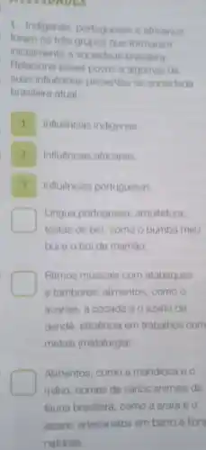 WADES
1. Indigenas portugueses e africanos
foram os tres grupos que formaram
inicialmente a sociedade brasileira.
Relacione esses povos a algumas do
suas influências presentes na sociedade
brasileira atual
Influências indigenas.
Influências africanas.
Influências portuguesas.
Lingua portuguesa arquitetura;
festas de bol como o bumba meu
boi e o boi de mamáo
Ritmos musicais com atabaques
e tambores alimentos, como o
acaraje, a cocada e o azeite de
dendê; eficiência em trabalhos com
metais (metalurgia)
Alimentos, como a mandioca e o
milho; nomes de vários animais da