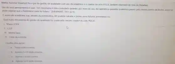 Walter Andrew Shewhart foi o pai da gestão da qualidade com uso da estatística e o criador do ciclo PDCA,também chamado de ciclo de Shewhart.
Um de seus pensamentos é que: "Um fenômeno é dito controlado quando, por meio do uso da experiência passada pudermos prever, pelo menos dentro de limites, como se
pode esperar que o fenômeno varie no futuro ." (SHEWHART 1931, p. 6).
Eassim ele acreditava que, através da matemática,ele poderia calcular e prever erros futuros,prevenindo -OS.
Qual outra ferramenta de gestão da qualidade foi criada pelo mesmo criador do ciclo PDCA?
1- Matriz FOFA
II -CEP
Ill - Matriz Swot
IV - Carta de controle
Escolha uma opção:
a. Todos estão corretas.
b. Apenas II e IV estão corretas.
c. Apenas a ll está correta.
d.Apenas le IV estão corretas