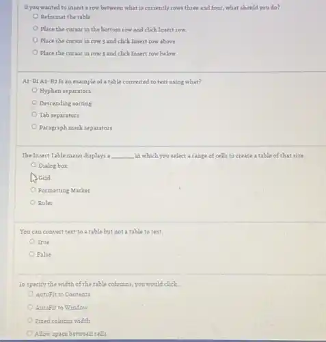 If you wanted to insert a row between what is currently rows three and four, what should you do?
Reformat the table
Place the cursor in the bottom row and click Insert row.
Place the cursor in row 3 and click Insert row above
Place the cursor in row 3 and click Insert row below.
A1-B1 A2-B2 Is an example of a table converted to text using what?
Hyphen separators
Descending sorting
Tab separators
Paragraph mark separators
The Insert Table menu displays a __ in which you select a range of cells to create a table of that size.
Dialog box
A. Grid
Formatting Marker
Ruler
You can convert text to a table but not a table to text.
True
False
To specify the width of the table columns,you would click. __
AutoFit to Contents
AutoFit to Window
Fixed column width
Allow space between cells