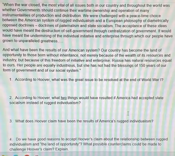 "When the war closed the most vital of all issues both in our country and throughout the world was
whether Governments should continue their wartime ownership and operation of many
instrumentalities of production and distribution. We were challenged with a peace-time choice
between the American system of rugged individualism and a European philosophy of diametrically
opposed doctrines - doctrines of paternalism and state socialism. The acceptance of these ideas
would have meant the destruction of self-government through centralization of government It would
have meant the undermining of the individual initiative and enterprise through which our people have
grown to unparalleled greatness __
And what have been the results of our American system? Our country has become the land of
opportunity to those born without inheritance, not merely because of the wealth of its resources and
industry, but because of this freedom of initiative and enterprise. Russia has natural resources equal
to ours. Her people are equally industrious, but she has not had the blessings of 150 years of our
form of government and of our social system."
1. According to Hoover, what was the great issue to be resolved at the end of World War I?
2. According to Hoover, what two things would have resulted if America had accepted state
socialism instead of rugged individualism?
3. What does Hoover claim have been the results of America's rugged individualism?
4. Do we have good reasons to accept Hoover's claim about the relationship between rugged
individualism and "the land of opportunity"? What possible counterclaims could be made to
challenge Hoover's claim? Explain.