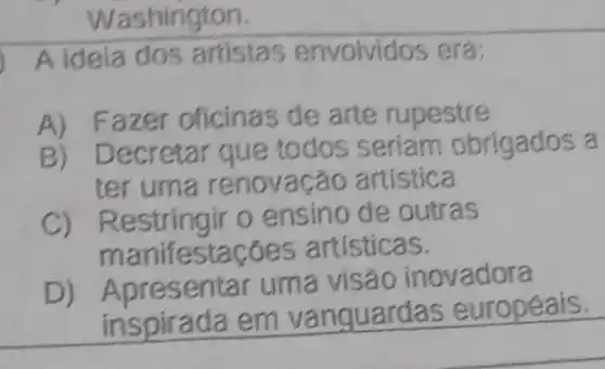 Washirigton.
A ideia dos artistas envolvidos era:
A) Fazer oficina:de arte rupestre
B) Decretar que todos seriam obrigados a
ter uma renovação artística
C) Restringir 0 ensino de outras
manifestaçóe s artísticas.
resentar uma visáo inovadora
inspirada em vanguarda s européais.