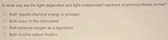 In what way are the light-dependent and light-independent reactions of photosynthesis similar?
Both require chemical energy to proceed.
Both occur in the chloroplast.
Both produce oxygen as a byproduct.
Both involve carbon fixation.