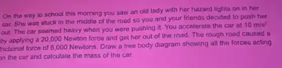 On the way to school this morning you saw an old lady with her hazard lights on in her
car. She was stuck in the middle of the road so you and your friends decided to push her
out. The car seemed heavy when you were pushing it. You accelerate the car at
10m/s^2
by applying a 20 ,000 Newton force and get her out of the road.The rough road caused a
fnctional force of 6 ,000 Newtons. Draw a free body diagram showing all the forces acting
on the car and calculate the mass of the car.