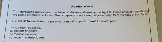 Weather Watch
Thunderclouds gather near the town of Müllrose, Germany, on April 9. These unusual formations
are called mammatus clouds. Their shape can vary. Here, bulges emerge from the base of the cloud.
6. (CAEd) Nesse texto na palavra "unusual", o prefixo "un-" foi usado para
a) apontar repetição.
b) indicar negação.
c) marcar excesso.
d) sugerir anterioridade.