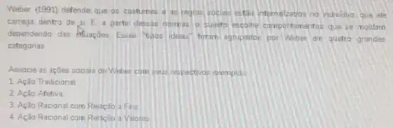 Weber (1991) defende que os costumes e as regras socials estǎo internalizados no individuo que ele
carrega dentro de si E, a partir dessas normas, o sujeito escolhe comportamentos que se moldam
dependendo das shuaçães: Esses "tipos ideais" foram agrupados por Weber em quatro grandes
categorias.
Associe as ações socials de Weber com seus respectivos exemplas.
1. Ação Tradicional
2. Ação Afetiva
3. Ação Racional com Relação a Fins
4. Ação Racional com Relação a Valores