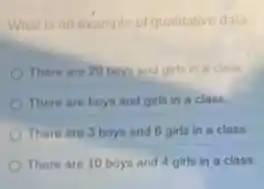 Whatisanexample of qualitative data
There are 20 boy and girls in a class
There are boys and girls in a class.
There are 3 boys and 6 girls in a class
There are 10 boys and 4 girls in a class