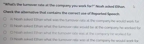 "What's the turnover rate at the company you work for?" Noah asked Ethan.
Check the alternative that contains the correct use of Reported Speech.
A) Noah asked Ethan what was the turnover rate at the company he would work for
B) Noah asked Ethan what the turnover rate would be at the company he worked for
C) Noah asked Ethan what the turnover rate was at the company he worked for
D) Noah asked Ethan what the turnover rate was at the company he would work for