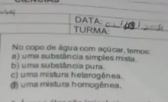 what
square 
square 
No copo de água com acúcar, temos:
a) uma substân cia simples mista.
b) uma substân cia pura.
c) uma mistura heterogênea.
d) uma mistura h omogenea.