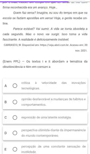 will
firma reconhecida era um avanço. Hoje. __
Quem faz xerox?Imagine, eu sou do tempo em que na
escola se faziam apostilas em xerox!Hoje, a gente recebe on-
line.
Parece estável? Vai sumir. A vida se torna obsoleta a
cada segundo. Mas o novo vai surgir.Isso torna a vida
fascinante. A realidade é deliciosamente instável.
CARRASCO, W.Disponível em:https://veja.abril.com.br.Acesso em: 20
nov. 2021.
(Enem PPL) - 0s textos I e II abordam a temática da
obsolescência e têm em comum a
A
crítica velocidade das inovações
tecnológicas.
B
opinião desfavorável a mudanças de hábitos e
comportamentos.
C
expressão de uma latente nostalgia.
D
perspectiva otimista diante da impermanência
percepção de uma constante sensação de
inutilidade.