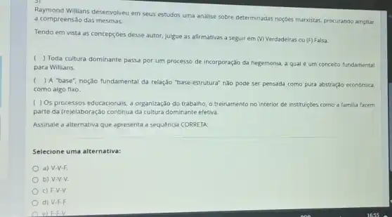 Willians desenvolveu em seus estudos uma análise sobre determinadas noções marxistas, procurando ampliar
a compreensão das mesmas.
Tendo em vista as concepções desse autor julgue as afirmativas a seguir em (V) Verdadeiras ou (F) Falsa.
(
) Toda cultura dominante passa por um processo de incorporação da hegemonia a qual é um conceito fundamental
para Willians.
( ) A "base", noção fundamental da relação "base-estrutura" não pode ser pensada como pura abstração econômica.
como algo fixo.
( ) Os processos educacionais, a organização do trabalho, o treinamento no interior de instituições como a familia fazem
parte da (re)elaboração contínua da cultura dominante efetiva.
Assinale a alternativa que apresenta a sequêncla CORRETA:
Selecione uma alternativa:
a) V-V-F.
b) V-V-V.
c) F-V-V.
d) V-F-F.
e) F-F-V.