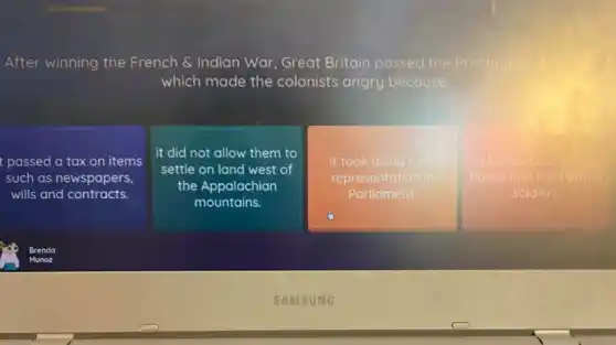 After winning the French & Indian War Great Britain passed the P Proclamation
which made the colonists angry because
passed a tax on items
such as newspapers,
wills and contracts.
it did not allow them to
settle on land west of
the Appalachian
mountains.
it took away their
representation in
Parliament.
it forced colonists to
house and feed British
soldiers.