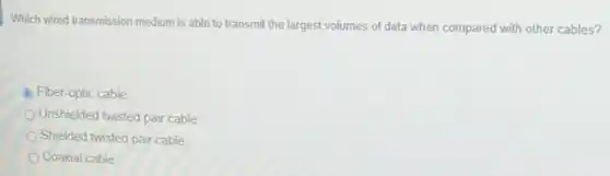 Which wired transmission medium is able to transmit the largest volumes of data when compared with other cables?
Fiber-optic cable
Unshielded twisted pair cable
Shielded twisted pair cable
Coaxial cable