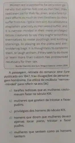 Women are supposed to be very calm ge-
nerally: but women feel just as men feel they
need exercise for their faculties, and a field for
their efforts as much as their brothers do they
suffer from too rigid a restraint too absolute a
stagnation precisely as men would suffer and
it is narrow -minded in their more privileged
fellow creatures to say they ought to confine
themselves to make puddings and knitting
stockings, to playing on the piano and em-
broidering bags . It is thoughtless to condemn
them, or laugh at them, if they seek to do more
or learn more than custom has pronounced
necessary for their sex.
Bronté, Charlotte. Jane Eyre. Penguin Classics:London, 2006
A passagem , retirada do romance Jane Eyre
publicado em 1847, traz divagações da persona-
gem homônima . Ela utiliza do vocábulo "narrow-
-minded" para referir-se aos (às)
a) tarefas tediosas que as mulheres costu-
mavam fazer no século XIX.
b) mulheres que gostam de tricotar e fazer
pudins.
c) privilégios dos homens do século XIX.
d) homens que dizem que mulheres devem
apenas tocar piano, tricotar e fazer
pudins.
e) mulheres que sentem como os homens
sentem.