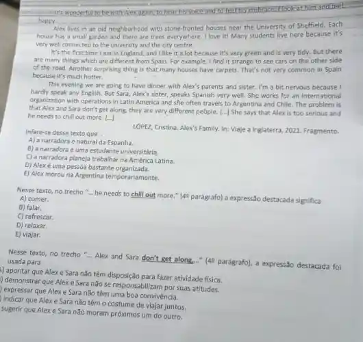 It's wonderful to be with Alex again, to hear his voice and to feel his embrace: Flookat him and feel
happy.
Alex lives in an old neighborhood with stone-fronted houses near the University of Sheffield . Each
house has a small garden and there are trees everywhere. I love it! Many students live here because it's
very well connected to the university and the city centre.
It's the first time I am in England, and I like it a lot because it's very green and is very tidy But there
are many things which are different from Spain For example, I find it strange to see cars on the other side
of the road. Another surprising thing is that many houses have carpets . That's not very common in Spain
because it's much hotter.
This evening we are going to have dinner with Alex's parents and sister. I'm a bit nervous because I
hardly speak any English But Sara, Alex's sister.,speaks Spanish very well She works for an international
organization with operations in Latin America and she often travels to Argentina and Chile . The problem is
that Alex and Sara don't get along, they are very different people [...] She says that Alex is too serious and
he needs to chill out more. [...]
Infere-se desse texto que
LÓPEZ, Cristina. Alex's Family. In: Viaje a Inglaterra, 2021 Fragmento.
A) a narradora é natural da Espanha.
B) a narradora é uma estudante universitária,
C) a narradora planeja trabalhar na América Latina.
D) Alex é uma pessoa bastante organizada.
E) Alex morouna Argentina temporariamente.
Nesse texto, no trecho ... he needs to chill out more."(49 parágrafo) a expressão destacada significa
A) comer.
B) falar.
C) refrescar.
D) relaxar.
E) viajar.
Nesse texto, no trecho __
Alex and Sara don't get along,..." (49 parágrafo), a expressão destacada foi usada para
1) apontar que Alexe Sara não têm disposição para fazer atividade fisica.
) demonstrar que Alexe Sara não se responsabilizam por suas atitudes.
) expressar que Alexe Sara não têm uma boa convivência.
indicar que Alexe Sara não têm 0 costume de viajar juntos.
sugerir que Alex e Sara não moram próximos um do outro.