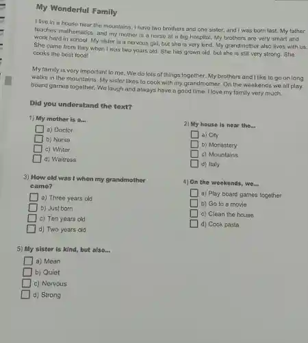 My Wonderful Family
I live in a house near the mountains. I have two brothers and one sister, and I was born last. My father
teaches mathematics , and my mother is a nurse at a big hospital.My brothers are very smart and
work hard in school. My sister is a nervous girl , but she is very kind.My grandmother also lives with us.
She came from Italy when I was two years old . She has grown old, but she is still very strong . She
cooks the best food!
My family is very important to me . We do lots of things together. My brothers and I like to go on long
walks in the mountains. My sister likes to cook with my grandmother .On the weekends we all play
board games together.We laugh and always have a good time. I love my family very much.
Did you understand the text?
1) My mother is am
2) My house is near the __
a) Doctor
b) Nurse
a) City
square  c) Writer
b) Monastery
d) Waitress
c) Mountains
d) Italy
3) How old was I when my grandmother
came?
4) On the weekends, we __
a) Three years old
a) Play board games together
b) Just born
b) Go to a movie
c) Ten years old
c) Clean the house
d) Two years old
d) Cook pasta
5) My sister is kind, but also __
a) Mean
b) Quiet
c) Nervous
d) Strong