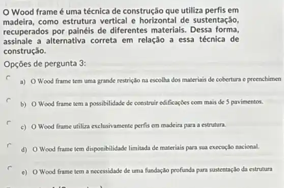 Wood frameé uma técnica de construção que utiliza perfis em
madeira, como estrutura vertical e horizontal de sustentação,
recuperados por painéis de diferentes materiais. Dessa forma,
assinale a alternativa correta em relação a essa técnica de
construção.
Opções de pergunta 3:
a) O Wood frame tem uma grande restrição na escolha dos materiais de cobertura e preenchimen
b) O Wood frame tem a possibilidade de construir edificações com mais de 5 pavimentos.
c) OWood frame utiliza exclusivamente perfis em madeira para a estrutura.
d) OWood frame tem disponibilidade limitada de materiais para sua execução nacional.
e) OWood frame tem a necessidade de uma fundação profunda para sustentação da estrutura