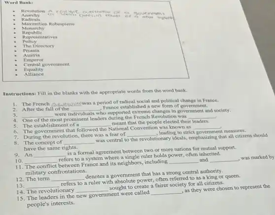 Word Bank:
Anarchy
coccibic out cin vco
ca
neu
it () 0 a 3 ou ear na nt
Radicals
Monarchy
Maximilien Robespierre
Republic
Representatives
Policy
The Directory
Prussia
Austria
Emperor
Central govemment
Equality
Alliance
Instructions: Fill in the blanks with the appropriate words from the word bank.
1. The French __ was a period of radical social and political change in France.
2. After the fall of the __
France established a new form of government.
3. __
were individuals who supported extreme changes in government and society.
.
4
most prominent leaders during the French Revolution was __
5. The establishment of a __
meant that the people elected their leaders.
6. The government that followed the National Convention was known as
__ .
7. During the revolution, there was a fear of
__ , leading to strict government measures
8.The concept of __
was central to the revolutionary ideals, emphasizing that all citizens should
have the same rights.
9. An __
is a formal agreement between two or more nations for mutual support.
10. __
refers to a system where a single ruler holds power, often inherited.
11. The conflict between France and its neighbors, including
__ and __
, was marked by
military confrontations.
12. The term __
denotes a government that has a strong central authority.
13. __
refers to a ruler with absolute power, often referred to as a king or queen.
14. The revolutionary __
sought to create a fairer society for all citizens.
15. The leaders in the new government were called
__
as they were chosen to represent the
people's interests.